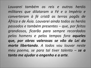 Louvarei também os reis e outros heróis
militares que dilataram a Fé e o Império e
converteram à fé cristã as terras pagãs de
África e de Ásia. Louvarei ainda todos os heróis
passados e também presentes – que, por feitos
grandiosos, ficarão para sempre recordados
pelos homens e pelos tempos fora aqueles
que, por obras valerosas se vão da Lei da
morte libertando. A todos vou louvar neste
meu poema, se para tal tiver talento – se a
tanto me ajudar o engenho e a arte.
 