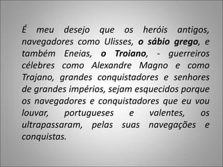 É meu desejo que os heróis antigos,
navegadores como Ulisses, o sábio grego, e
também Eneias, o Troiano, - guerreiros
célebres como Alexandre Magno e como
Trajano, grandes conquistadores e senhores
de grandes impérios, sejam esquecidos porque
os navegadores e conquistadores que eu vou
louvar, portugueses e valentes, os
ultrapassaram, pelas suas navegações e
conquistas.
 