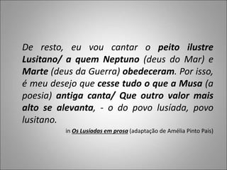 De resto, eu vou cantar o peito ilustre
Lusitano/ a quem Neptuno (deus do Mar) e
Marte (deus da Guerra) obedeceram. Por isso,
é meu desejo que cesse tudo o que a Musa (a
poesia) antiga canta/ Que outro valor mais
alto se alevanta, - o do povo lusíada, povo
lusitano.
in Os Lusíadas em prosa (adaptação de Amélia Pinto Pais)
 