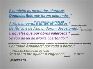E também as memórias gloriosas
Daqueles Reis que foram dilatando *
A Fé, o Império, e as terras viciosas *
De África e de Ásia andaram devastando, *
E aqueles que por obras valerosas *
Se vão da lei da Morte libertando;*
Cantando espalharei por toda a parte,*
Se a tanto me ajudar o engenho* e arte.
Plano da História de Portugal
(gentias, não cristãs)
(percorrendo)
(grandiosas)
(esquecimento) (Aqueles que se tornaram imortais na memória dos homens pelos feitos ilustres que realizaram).
Plano das Intervenções do Poeta
(talento)
(HIPÉRBATO)
 
