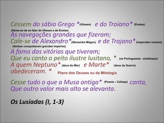 Cessem do sábio Grego * e do Troiano*
As navegações grandes que fizeram;
Cale-se de Alexandro* e de Trajano*
A fama das vitórias que tiveram;
Que eu canto o peito ilustre lusitano, *
A quem Neptuno* e Marte*
obedeceram. *
Cesse tudo o que a Musa antiga* canta,
Que outro valor mais alto se alevanta.
Os Lusíadas (I, 1-3)
(Ulisses) (Eneias)
(Deixe-se de se falar de Ulisses e de Eneias)
(Alexandre Magno) (imperador romano)
(Ambos conquistaram grandes impérios)
(os Portugueses - sinédoque)
(deus do Mar) (deus da Guerra)
Plano dos Deuses ou da Mitologia
(Poesia – Calíope)
 