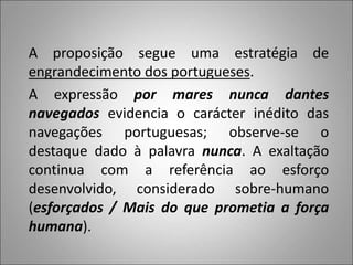 A proposição segue uma estratégia de
engrandecimento dos portugueses.
A expressão por mares nunca dantes
navegados evidencia o carácter inédito das
navegações portuguesas; observe-se o
destaque dado à palavra nunca. A exaltação
continua com a referência ao esforço
desenvolvido, considerado sobre-humano
(esforçados / Mais do que prometia a força
humana).
 