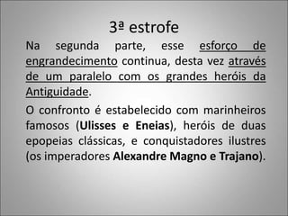 3ª estrofe
Na segunda parte, esse esforço de
engrandecimento continua, desta vez através
de um paralelo com os grandes heróis da
Antiguidade.
O confronto é estabelecido com marinheiros
famosos (Ulisses e Eneias), heróis de duas
epopeias clássicas, e conquistadores ilustres
(os imperadores Alexandre Magno e Trajano).
 