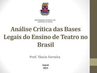 Análise Crítica das Bases 
Legais do Ensino de Teatro no 
Brasil 
Prof. Tássio Ferreira 
Jequié 
2013 
 