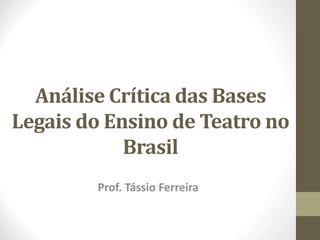 Análise Crítica das Bases 
Legais do Ensino de Teatro no 
Brasil 
Prof. Tássio Ferreira 
 