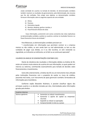 ANÁLISE DE BALANÇOS

       ampla variedade de usuários na tomada de decisões. As demonstrações contábeis
       também mostram os resultados do gerenciamento, pela Administração, dos recursos
       que lhe são confiados. Para atingir esse objetivo, as demonstrações contábeis
       fornecem informações sobre os seguintes aspectos de uma entidade:

             a)   Ativos;
             b)   Passivos;
             c)   Patrimônio Líquido
             d)   Receitas, despesas, ganhos e perdas; e
             e)   Fluxo financeiro (fluxos de caixa)

                Essas informações, juntamente com outras constantes das notas explicativas
       às demonstrações contábeis, auxiliam os usuários a estimar os resultados futuros e os
       fluxos financeiros futuros da entidade.”

        Para Matarazzo, as demonstrações contábeis precisam ser:
        “...transformadas em informações que permitam concluir se a empresa
merece ou não crédito, se vem sendo bem ou mal administrada, se tem ou não
condições de pagar suas dívidas, se é ou não lucrativa, se vem evoluindo ou
regredindo, se é eficiente ou ineficiente, se irá falir ou se continuará operando”.


USUÁRIOS DA ANÁLISE DE DEMONSTRAÇÕES CONTÁBEIS (DC)

        Diante da relevância dos resultados e informações obtidos na Análise de DC,
existe um número muito extenso de usuários de suas informações, os quais podem ser
internos ou externos, contribuindo essencialmente para tomada de decisões sobre
financiamentos e investimentos.

        Como dito anteriormente, a Análise das DC era um instrumento mais utilizado
pelas instituições financeiras com o propósito de avaliar os riscos de créditos,
passando mais tarde, a ser instrumento de apoio gerencial e também, fornecedora de
informações para investidores.

         Conforme expõe Alexandre Alcântara, é possível classificar alguns dos
principais usuários e as decisões tomadas por eles, intermediadas pelas informações
geradas pela Análise:

Usuários Internos
Sócios e gestores                 •   Aumentar ou reduzir investimentos
                                  •   Aumentar o aporte de capital ou emprestar
                                      recursos
                                  •   Expandir ou reduzir as operações
                                  •   Comprar/vender à vista ou a prazo




                                                                       Profª Éricka Rossana Costa
                         Blog: http://www.fortium.com.br/faculdadefortium.com.br/ericka_rossana
 