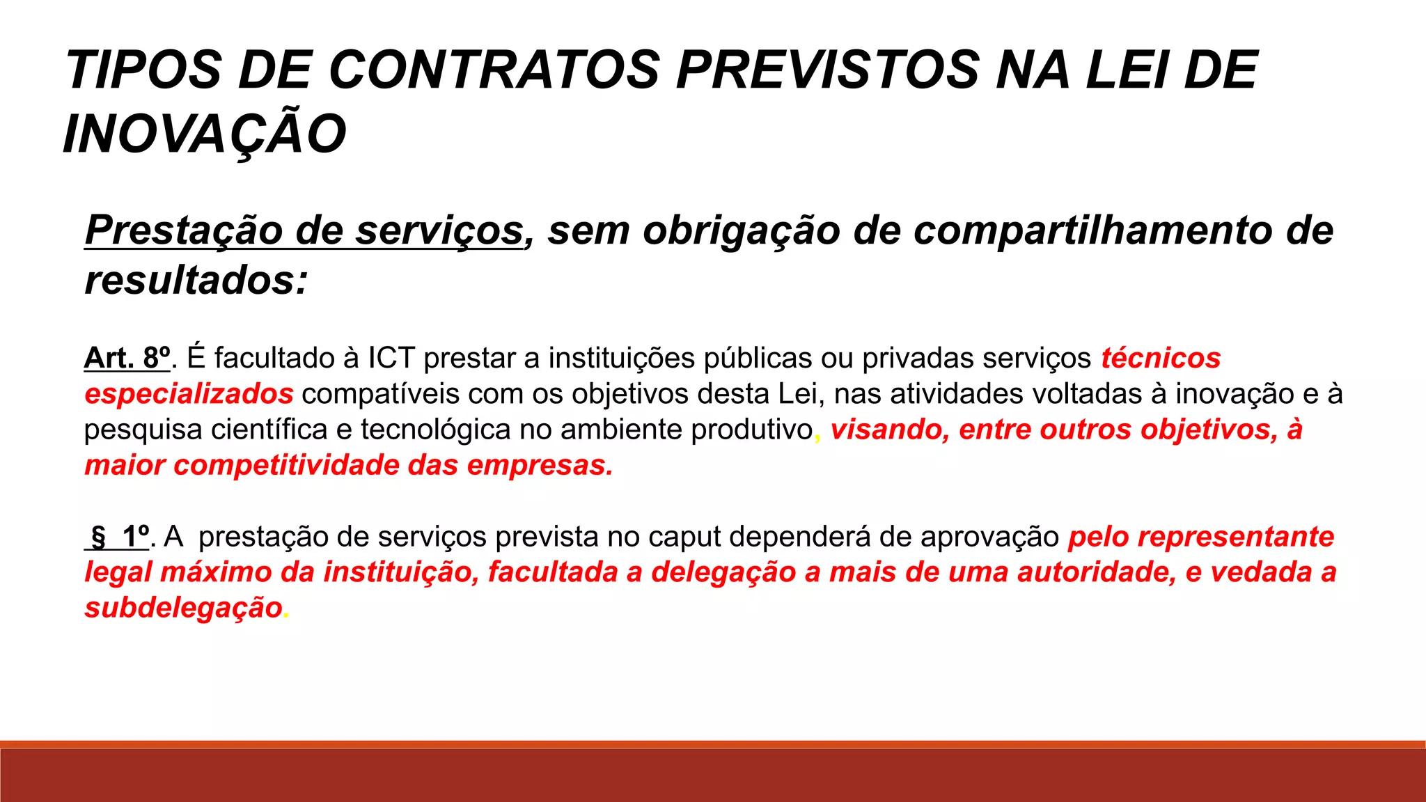TIPOS DE CONTRATOS PREVISTOS NA LEIDE
INOVAÇÃO
Acesso às instalações mais concessão derecursos:
Art. 19. A União, os Estados,o Distrito Federal, os Municípios, as ICTs e
suas agências de fomento promoverão e incentivarão a pesquisa e o
desenvolvimento de produtos, serviços e processos inovadores em
empresas brasileiras e em entidades brasileiras de direito privado sem
fins lucrativos, mediante a concessão de recursos financeiros, humanos,
materiais ou de infraestrutura a serem ajustados em instrumentos
específicos e destinados a apoiar atividades de pesquisa, desenvolvimento e
inovação, para atender às prioridades das políticas industrial e tecnológica
nacional.
©2016 - Rede Inova São Paulo e LuizMarinello.
Todos os direitos reservados. Proibida a reprodução integral ou parcial sem o consentimento dos autores por escrito.
 