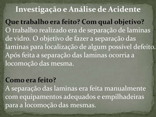 Investigação e Análise de Acidente
Que trabalho era feito? Com qual objetivo?
O trabalho realizado era de separação de laminas
de vidro. O objetivo de fazer a separação das
laminas para localização de algum possível defeito.
Após feita a separação das laminas ocorria a
locomoção das mesma.

Como era feito?
A separação das laminas era feita manualmente
com equipamentos adequados e empilhadeiras
para a locomoção das mesmas.

 