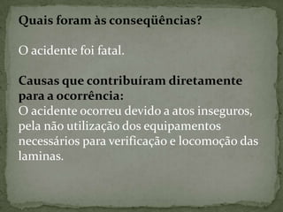 Quais foram às conseqüências?
O acidente foi fatal.

Causas que contribuíram diretamente
para a ocorrência:
O acidente ocorreu devido a atos inseguros,
pela não utilização dos equipamentos
necessários para verificação e locomoção das
laminas.

 