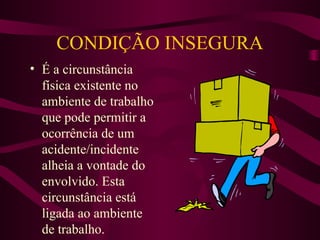 CONDIÇÃO INSEGURA
• É a circunstância
física existente no
ambiente de trabalho
que pode permitir a
ocorrência de um
acidente/incidente
alheia a vontade do
envolvido. Esta
circunstância está
ligada ao ambiente
de trabalho.

 