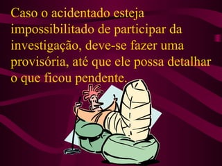Caso o acidentado esteja
impossibilitado de participar da
investigação, deve-se fazer uma
provisória, até que ele possa detalhar
o que ficou pendente.

 
