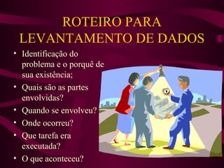 ROTEIRO PARA
LEVANTAMENTO DE DADOS
• Identificação do
problema e o porquê de
sua existência;
• Quais são as partes
envolvidas?
• Quando se envolveu?
• Onde ocorreu?
• Que tarefa era
executada?
• O que aconteceu?

 