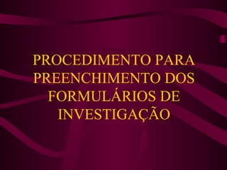PROCEDIMENTO PARA
PREENCHIMENTO DOS
FORMULÁRIOS DE
INVESTIGAÇÃO

 