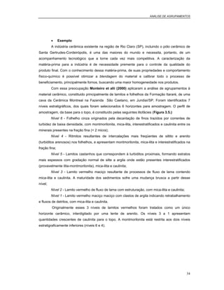 ANÁLISE DE AGRUPAMENTOS
34
• Exemplo
A indústria cerâmica existente na região de Rio Claro (SP), incluindo o pólo cerâmico de
Santa Gertrudes-Cordeirópolis, é uma das maiores do mundo e necessita, portanto, de um
acompanhamento tecnológico que a torne cada vez mais competitiva. A caracterização da
matéria-prima para a indústria é de necessidade premente para o controle da qualidade do
produto final. Com o conhecimento dessa matéria-prima, de suas propriedades e comportamento
físico-químico é possível otimizar a blendagem do material e calibrar todo o processo de
beneficiamento, principalmente fornos, buscando uma maior homogeneidade nos produtos.
Com essa preocupação Monteiro et alii (2000) aplicaram a análise de agrupamentos à
material cerâmico, constituido principalmente de lamitos e folhelhos da Formação Itararé, de uma
cava da Cerâmica Montreal na Fazenda São Caetano, em Jundiaí/SP. Foram identificados 7
níveis estratigráficos, dos quais foram selecionados 6 horizontes para amostragem. O perfil de
amostragem, da base para o topo, é constituído pelas seguintes litofácies (Figura 3.5.):
Nível 6 - Folhelho cinza originados pela decantação de finos trazidos por correntes de
turbidez de baixa densidade, com montmorilonita, mica-ilita, interestratificados e caulinita entre os
minerais presentes na fração fina (< 2 micra);
Nível 4 - Ritmitos resultantes de intercalações mais freqüentes de siltito e arenito
(turbiditos arenosos) nos folhelhos, e apresentam montmorilonita, mica-ilita e interestratificados na
fração fina;
Nível 5 - Lamitos castanhos que correspondem à turbiditos proximais, formando estratos
mais espessos com gradação normal de silte a argila onde estão presentes interestratificados
(provavelmente ilita-montmorilonita), mica-ilita e caulinita;
Nível 3 - Lamito vermelho maciço resultante de processos de fluxo de lama contendo
mica-ilita e caulinita. A maturidade dos sedimentos sofre uma mudança brusca a partir desse
nível;
Nível 2 - Lamito vermelho de fluxo de lama com estruturação, com mica-ilita e caulinita;
Nível 1 - Lamito vermelho maciço maciço com clastos de argila indicando retrabalhamento
e fluxos de detritos, com mica-ilita e caulinita.
Originalmente esses 3 níveis de lamitos vermelhos foram tratados como um único
horizonte cerâmico, interdigitado por uma lente de arenito. Os níveis 3 a 1 apresentam
quantidades crescentes de caulinita para o topo. A montmorilonita está restrita aos dois níveis
estratigraficamente inferiores (níveis 6 e 4).
 