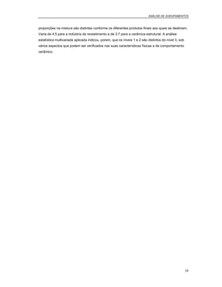 ANÁLISE DE AGRUPAMENTOS
38
proporções na mistura são distintas conforme os diferentes produtos finais aos quais se destinam.
Varia de 4:5 para a indústria de revestimento e de 3:7 para a cerâmica estrutural. A análise
estatística multivariada aplicada indicou, porem, que os níveis 1 e 2 são distintos do nível 3, sob
vários aspectos que podem ser verificados nas suas características físicas e de comportamento
cerâmico.
 