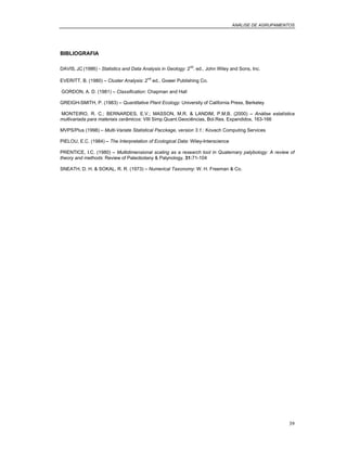 ANÁLISE DE AGRUPAMENTOS
39
BIBLIOGRAFIA
DAVIS, J.C (1986) - Statistics and Data Analysis in Geology: 2
nd
. ed., John Wiley and Sons, Inc.
EVERITT, B. (1980) – Cluster Analysis: 2
nd
ed., Gower Publishing Co.
GORDON, A. D. (1981) – Classification: Chapman and Hall
GREIGH-SMITH, P. (1983) – Quantitative Plant Ecology: University of California Press, Berkeley
MONTEIRO, R. C.; BERNARDES, E.V.; MASSON, M.R. & LANDIM, P.M.B. (2000) – Análise estatística
multivariada para materiais cerâmicos: VIII Simp.Quant.Geociências, Bol.Res. Expandidos, 163-166
MVPS/Plus (1998) – Multi-Variate Statistical Pacckage, version 3.1.: Kovach Computing Services
PIELOU, E.C. (1984) – The Interpretation of Ecological Data: Wiley-Interscience
PRENTICE, I.C. (1980) – Multidimensional scaling as a research tool in Quaternary palybology: A review of
theory and methods: Review of Paleobotany & Palynology, 31:71-104
SNEATH, D. H. & SOKAL, R. R. (1973) – Numerical Taxonomy: W. H. Freeman & Co.
 