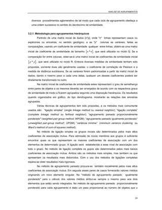 ANÁLISE DE AGRUPAMENTOS
24
diversos procedimentos aglomerativo de tal modo que cada ciclo de agrupamento obedeça a
uma ordem sucessiva no sentido do decréscimo de similaridade.
3.2.1. Metodologia para agrupamentos hierárquicos
Partindo de uma matriz inicial de dados [n*p], onde "n" linhas representam casos ou
espécimes ou amostras, no sentido geológico, e as "p" colunas as variáveis, feitas as
comparações, usando um coeficiente de similaridade qualquer entre linhas, obtém-se uma matriz
inicial de coeficiente de similaridade de tamanho [ ]n n* , que será utilizada no modo Q. Se a
comparação for entre colunas, obter-se-á uma matriz inicial de coeficientes de similaridade inicial
[ ]p p* , que será utilizada no modo R. Embora diversas medidas de similaridade tenham sido
propostas, somente duas são geralmente usadas: o coeficiente de correlação de Pearson e a
medida de distância euclideana. Se as variáveis forem padronizadas a partir da matriz inicial de
dados, dando o mesmo peso a cada uma delas, qualquer um desses coeficientes poderá ser
diretamente transformado no outro.
Na matriz inicial de coeficientes de similaridade estes representam o grau de semelhança
entre pares de objetos e os mesmos deverão ser arranjados de acordo com os respectivos graus
de similaridade de modo a ficarem agrupados segundo uma disposição hierárquica. Os resultados
quando organizados em gráfico, do tipo dendrograma, mostrarão as relações das amostras
agrupadas.
Várias técnicas de agrupamentos tem sido propostas, e os métodos mais comumente
usados são: “ligação simples” (single linkage method ou nearest neighbor); “ligação completa”
(complete linkage method ou farthest neighbor); ”agrupamento pareado proporcionalmente
ponderado" (weighted pair-group method, WPGM); “agrupamento pareado igualmente ponderado”
(unweighted pair-group method”, UPGM); “variância mínima” (minimum variance clustering ou
Ward’s method of sum-of-squares method).
No método de ligação simples os grupos iniciais são determinados pelos mais altos
coeficientes de associação mútua. Para admissão de novos membros aos grupos é suficiente
encontrar quais os que representam os maiores coeficientes de associação com um dos
elementos de determinado grupo. A ligação será estabelecida a esse nível de associação com
todo o grupo. No método de ligação completa os gupos são determinados pelos mais baixos
coeficientes de associação mútua. Ambos são os métodos mais simples, mas tambem os que
apresentam os resultados mais distorcidos. Com o uso dos métodos de ligações completas
espera-se obter resultados mais rigorosos.
No método de agrupamento pareado procura-se também inicialmente pelos mais altos
coeficientes de associação mútua. Em seguida esses pares de casos fornecerão valores médios
originando um novo elemento singular. No "método de agrupamento pareado igualmente
ponderado" para o cálculo dos valores médios atribui-se sempre o mesmo peso aos dois
elementos que estão sendo integrados. No método de agrupamento pareado proporcionalmente
ponderado para cada agrupamento é dado um peso proporcional ao número de objetos que o
 