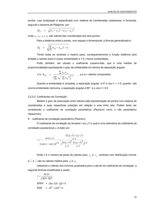 ANÁLISE DE AGRUPAMENTOS
28
pontos, cuja localização é especificada num sistema de coordenadas cartesianas, é fornecida,
segundo o teorema de Pitágoras, por:
D x x y y1 2 1 2
2
1 2
2
. ( ) ( )= − + −
onde x x y e y1 2 1 2, , são valores das coordenadas dos dois pontos.
Para a distância entre k pontos, num espaço n-dimensional, a fórmula generalizada é:
D x x nij ik jk
k
n
= −
=
∑( ) /2
1
Tendo todas as variáveis o mesmo peso, consequentemente a função distância será
limitada a valores entre 0 (maior similaridade) e 1.0 ( menor similaridade).
Pode, também, ser ulizado o coeficiente cosseno-teta, que é uma medida de
proporcionalidade expressando o grau de similaridade em termos de separação angular:
( )
Cos
x x
x x
pq
ip iq
ip iq
θ =
∑
∑ ∑
2 2 1 2/
, p e q = valores comparados
Quando a similaridade é completa, a separação angular é 0º e cos θ = 1.0; quando não
ocorre similaridade nenhuma, a separação angular é 90° e o cos θ = 0.0
3.2.3.2. Coeficientes de Correlação
Medem o grau de associação entre valores pela representação de pontos num sistema de
coordenadas e suas respectivas posições em relação a uma linha reta. Podem tanto ser
considerado o coeficiente de correlação paramétrico (Pearson) como o não paramétrico
(Spearman).
• coeficiente de correlação paramétrico (Pearson)
O coeficiente de correlação da amostra r (ou ρ*) o qual é uma estimativa do coeficiente de
correlação populacional ρ, é dado por:
r
x y
x y
xi x yi y
n
xi x
n
yi y
n
= =
− −
−
−
−
−
−
cov( , )
[var( ) var( )] /
( ) ( )
[
( )
.
( )
] /1 2
1
2
1
2
1
1 2
Σ
Σ Σ
Onde n é o número de pares de valores para x
i
e y
i
, variáveis com distribuição normal,
e x e y são os valores médios para xi e yi .
Utilizando o método dos mínimos quadrados para o cálculo do coeficiente de correlação, a
seguinte fórmula simplificada é usada:
r
SPXY
SQX SQY
=
.
SPXY = Σxy -(Σx. Σy) / n
SQX = Σx2
- (Σx)2
/ n
 