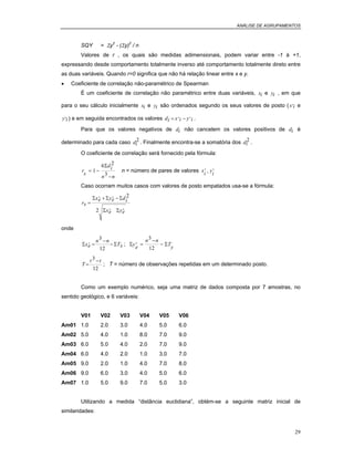 ANÁLISE DE AGRUPAMENTOS
29
SQY = Σy2
- (Σy)2
/ n
Valores de r , os quais são medidas adimensionais, podem variar entre -1 à +1,
expressando desde comportamento totalmente inverso até comportamento totalmente direto entre
as duas variáveis. Quando r=0 significa que não há relação linear entre x e y.
• Coeficiente de correlação não-paramétrico de Spearman
É um coeficiente de correlação não paramétrico entre duas variáveis, xi e yi , em que
para o seu cálculo inicialmente xi e yi são ordenados segundo os seus valores de posto (x i
, e
y i
, ) e em seguida encontrados os valores di x i y i= −, , .
Para que os valores negativos de di não cancelem os valores positivos de di é
determinado para cada caso di
2 . Finalmente encontra-se a somatória dos di
2 .
O coeficiente de correlação será fornecido pela fórmula:
r
s
di
n n
= −
−
1
6 2
3
Σ
n = número de pares de valores x
i
,
, y
i
,
Caso ocorram muitos casos com valores de posto empatados usa-se a fórmula:
rs
xe ye di
xe ye
=
+ −Σ Σ Σ
Σ Σ
, ,
, ,
2
2
onde
Σ Σxe
n n
Tx
, =
−
−
3
12
; Σ Σy
e
n n
T
y
,
=
−
−
3
12
T
t t
=
−3
12
; T = número de observações repetidas em um determinado posto.
Como um exemplo numérico, seja uma matriz de dados composta por 7 amostras, no
sentido geológico, e 6 variáveis:
V01 V02 V03 V04 V05 V06
Am01 1.0 2.0 3.0 4.0 5.0 6.0
Am02 5.0 4.0 1.0 8.0 7.0 9.0
Am03 6.0 5.0 4.0 2.0 7.0 9.0
Am04 6.0 4.0 2.0 1.0 3.0 7.0
Am05 9.0 2.0 1.0 4.0 7.0 8.0
Am06 9.0 6.0 3.0 4.0 5.0 6.0
Am07 1.0 5.0 9.0 7.0 5.0 3.0
Utilizando a medida “distância euclidiana”, obtém-se a seguinte matriz inicial de
similaridades:
 