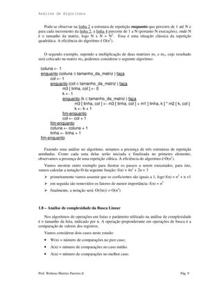 Análise de Algoritmos
Prof. Walteno Martins Parreira Jr Pág. 9
Pode-se observar na linha 2 a estrutura de repetição enquanto que percorre de 1 até N e
para cada incremento da linha 2, a linha 4 percorre de 1 a N (portanto N execuções), onde N
é o tamanho da matriz, logo N x N = N2
. Essa é uma situação clássica da repetição
quadrática. A eficiência do algoritmo é O(n2
).
O segundo exemplo, supondo a multiplicação de duas matrizes m1 e m2, cujo resultado
será colocado na matriz m3, podemos considerar o seguinte algoritmo:
coluna ← 1
enquanto (coluna ≤ tamanho_da_matriz ) faça
col ← 1
enquanto (col ≤ tamanho_da_matriz ) faça
m3 [ linha, col ] ← 0
k ← 1
enquanto (k ≤ tamanho_da_matriz ) faça
m3 [ linha, col ] ← m3 [ linha, col ] + m1 [ linha, k ] * m2 [ k, col ]
k ← k + 1
fim-enquanto
col ← col + 1
fim-enquanto
coluna ← coluna + 1
linha ← linha + 1
fim-enquanto
Fazendo uma análise no algoritmo, notamos a presença de três estruturas de repetição
aninhadas. Como cada uma delas serão iniciada e finalizada no primeiro elemento,
observamos a presença de uma repetição cúbica. A eficiência do algoritmo é O(n3
).
Vamos mostrar outro exemplo para ilustrar os passos a serem executados, para isto,
vamos calcular a notação O da seguinte função: f(n) = 4n2
+ 2n + 3
primeiramente vamos assumir que os coeficientes são iguais a 1, logo f(n) = n2
+ n +1
em seguida são removidos os fatores de menor importância: f(n) = n2
finalmente, a notação será: O(f)n)) = O(n2
)
1.8 – Análise de complexidade da Busca Linear
Nos algoritmos de operações em listas o parâmetro utilizado na análise de complexidade
é o tamanho da lista, indicado por n. A operação preponderante em operações de busca é a
comparação de valores dos registros.
Vamos considerar dois casos neste estudo:
• W(n) = número de comparações no pior caso;
• A(n) = número de comparações no caso médio.
• A(n) = número de comparações no melhor caso.
 
