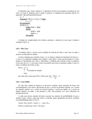 Análise de Algoritmos
Prof. Walteno Martins Parreira Jr Pág. 10
O algoritmo que vamos analisar é o algoritmo de busca da primeira ocorrência de um
valor x na lista A. Supomos que A tenha n registros. A seqüência de instruções abaixo é o
algoritmo “BuscaPrimeiraOcorrencia”:
j ← 1
enquanto ( A[ j ] ≠ x ) e (j < n) faça
j ← j + 1
fim-enquanto
se A[ j ] ≠ x
então sinal ← false
senão
sinal ← true
local ← j
fim-senão
A função de complexidade deve indicar, portanto, o número de vezes que é testada a
condição (A[j] ≠ x).
1.8.1 – Pior Caso
A condição A[j] ≠ x ocorre como condição de controle do loop e, mais uma vez após o
mesmo, na instrução de seleção.
A outra condição que controla o loop, ( j < n), limita o número de repetições do loop a n -
1. Isto é, se a primeira condição tiver sempre o valor false, o loop será executado n-1 vezes,
porque j é inicializado com valor 1. Entretanto, a condição que controla o loop é avaliada n
vezes, que são as n -1 vezes que o loop é executado mais uma vez quando j atinge o valor n e
torna a condição (j<n) falsa. Logo,
W(n) = n + 1
comando de seleção
loop
por outro lado, temos que W(n) = O(n), pois lim W(n) = 1
n → ∞
n
1.8.2 – Caso Médio
Se uma lista contém n registros, as possíveis entradas numa operação de busca são
correspondentes a um valor x procurado em que: x ocorre no primeiro registro, ou x ocorre
no segundo registro, ou x ocorre no terceiro registro, e assim por diante, ou x ocorre no
último registro, ou ainda, x não pertence à lista. São portanto, n+1 casos diferentes de
entradas possíveis.
A cada uma dessas entradas devemos associar um número de probabilidade de que a
entrada ocorra. Vamos supor que todas as entradas sejam igualmente prováveis, portanto
com probabilidade igual a 1/(n+1).
Assim, A(n) = p1xC1 + p2xC2 + ... + pn+1xCn+1
Pode-se concluir que: A(n) = O( log n)
 