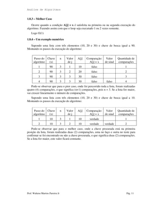 Análise de Algoritmos
Prof. Walteno Martins Parreira Jr Pág. 11
1.8.3 – Melhor Caso
Ocorre quando a condição A[j] = x é satisfeita na primeira ou na segunda execução do
algoritmo. Fazendo assim com que o loop seja executado 1 ou 2 vezes somente.
Logo O(1)
1.8.4 – Um exemplo numérico
Supondo uma lista com três elementos (10, 20 e 30) e chave de busca igual a 90.
Montando os passos da execução do algoritmo:
Passo do
algoritmo
Chave
(x)
n Valor
de j
A[j] Comparação:
A[j] = x
Valor
de sinal
Quantidade de
comparações
1 90 3 1 10 falso 1
2 90 3 2 20 falso 2
3 90 3 3 30 falso 3
4 90 3 3 30 falso falso 4
Pode-se observar que para o pior caso, onde foi percorrido toda a lista, foram realizadas
quatro (4) comparações, o que significa (n+1) comparações, pois n = 3. Se a lista for maior,
vai crescer linearmente o número de comparações.
Supondo uma lista com três elementos (10, 20 e 30) e chave de busca igual a 10.
Montando os passos da execução do algoritmo:
Passo do
algoritmo
Chave
(x)
n Valor
de j
A[j] Comparação:
A[j] = x
Valor
de sinal
Quantidade de
comparações
1 10 3 1 10 verdade 1
2 10 3 2 10 verdade verdade 2
Pode-se observar que para o melhor caso, onde a chave procurada está na primeira
posição da lista, foram realizadas duas (2) comparações, uma no laço e outra no teste para
confirmar se foi encontrado ou não a chave procurada, o que significa duas (2) comparações.
Se a lista for maior, este valor ficará constante.
 