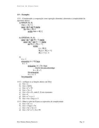Análise de Algoritmos
Prof. Walteno Martins Parreira Jr Pág. 12
1.9 – Exemplos
1.9.1 - Considerando a comparação como operação elementar, determine a complexidade do
algoritmo abaixo:
a) MAIOR (N, A)
max ← A [ 1 ]
para i de 2 até N repita
Se max < A[ i ]
então max ←A[ i ]
b) ORDENA ( N, A)
para i de 1 até (N – 1) repita
para j de 1 até (n – i ) repita
se A[ j ] > A[ j + 1 ]
então
x ← A[ j ]
A[ j ] ← A[ j + 1 ]
A[ j + 1 ] ← x
c)
n ← 1
enquanto (n ≤ 10) faça
k ← 1
enquanto ( k ≤ 10 ) faça
... trecho de pseudocódigo
k ← K + 1
fim-enquanto
n ← n + 1
fim-enquanto
1.9.2 – verifique se as funções abaixo são O(n):
a) f(n) = n
b) f(n) = 1045n
c) f(n) = n2
+ 70
d) f(n) = 7n + 3
e) f(n) = Cn + D , onde C, D são constantes
f) f(n) = 8
g) f(n) = n3
+ n + 1
h) f(n) = 4n + 2log n + 5
1.9.3 – Obter o valor de O para as expressões de complexidade:
a) f(n) = 3n3
+ n
b) f(n) = 3 log n + 5n
c) f(n) = 3n2
+ 5n + 4
d) f(n) = 3n3
+ n2
+ 5n + 99
 