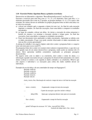 Análise de Algoritmos
Prof. Walteno Martins Parreira Jr Pág. 13
1.10 - Exercício Prático Algoritmo Busca a primeira ocorrência:
Desenvolver no laboratório o algoritmo “BuscaPrimeiraOcorrencia” em Pascal ou C.
Executar o exercício para uma lista com n = 11, 21 e 42 elementos. Para cada lista, x ( o
elemento procurado) deve estar na 2ª posição, na posição mediana ( 6, 11 e 21) e para x não
existente. Os valores devem ser atribuídos no próprio programa fonte ou lidos uma única vez
no início da execução.
a) colocar um contador após o enquanto e dentro do teste (se). Ao final de cada execução
imprimir o contador. Ao final das execuções, fazer uma tabela e comparar os resultados
encontrados.
b) no lugar do contador, colocar um delay. Ao iniciar a execução da rotina armazenar o
horário do sistema e ao terminar a execução calcular o tempo gasto. Ao final das
execuções, fazer uma tabela e comparar os resultados encontrados.
c) Fazer um documento texto analisando os dados encontrados. Apresentar as tabelas com
os dados encontrados. O que voce pode concluir observando os dados encontrados nos
itens a e b e a teoria apresentada?
A entrega do trabalho é em arquivo digital, onde deve conter o programa-fonte e o arquivo
texto (em texto puro ou no word 97).
No programa-fonte deve conter o(s) nome(s) do(s) aluno(s) responsável(ies), o que deve ser
feito quando mais de um aluno desenvolveu o programa, sendo aceito no máximo três (3)
alunos. Deve apresentar também comentários explicando as principais passagens
desenvolvidas.
No arquivo texto com os dados e as conclusões, deve conter o nome do aluno, e a
informação (quando necessária) de que o programa foi desenvolvido juntamente com outros
alunos (colocar os nomes) e em seguida os dados coletados e as conclusões. Observe que
este arquivo é individual e as execuções para coleta dos dados também devem ser
individuais.
Exemplo do uso do delay e de um controlador de tempo em linguagem C:
#include <stdio.h>
#include <conio.h>
#include <stdlib.h>
#include <time.h>
#include <dos.h>
clock_t inicio, fim; //declaração de variáveis: tempo de inicio e do final da execução
....
inicio = clock(); //capturando o tempo de inicio da execução
.... // parte da execução e que deve incluir o delay()
delay(100); //para que o programa demore mais para ser executado
...
fim = clock(); //capturando o tempo de final de execução
....
printf("nTempo de execucao: %f.",(fim - inicio)/CLK_TCK);
//calculo do tempo total = fim - inicio
 