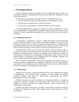 Análise de Algoritmos
Prof. Walteno Martins Parreira Jr Pág. 14
2 – Estratégias Básicas
O maior problema em programas grandes reside na complexidade desses sistemas e na
dificuldade de entender o funcionamento devido ao grande número de componentes e o grau
de interação entre eles.
A idéia básica da programação estruturada é reduzir a complexidade através de:
• desenvolvimento do programa em diferentes fases por refinamento sucessivo;
• decomposição do programa total em módulos funcionais;
• usando dentro de cada módulo um número limitado de estruturas básicas.
A crescente dependência da sociedade em relação aos sistemas computacionais faz com
que a disponibilidade e confiabilidade dos programas sejam uma questão crítica em muitas
situações e ocasiões, requerendo uma atenção cada vez maior sobre o seu desenvolvimento e
atualização.
2.1 – Refinamento Sucessivo
A metodologia de refinamentos sucessivos, também denominada de desenvolvimento
top-down, parte do princípio de que resolver um problema complexo é mais fácil se não
precisamos considerar todos os aspectos do problema simultaneamente. A decomposição de
um problema grande numa série de subproblemas mais simples até chegar a um nível onde
pode-se tentar uma solução é o objetivo básico da técnica de refinamento sucessivo.
A definição inicial é feita em um nível mais alto e geral; o processo avança em etapas, e
em cada nova etapa as tarefas são decompostas em tarefas mais específicas, até que todos os
problemas do programa estejam expressas em instruções claras e objetivas que podem ser
utilizadas para a codificação em uma linguagem de programação. Então, cada nova fase do
desenvolvimento, são agregados novos componentes que vão “refinando”, chegando mais
perto da solução, até que temos o algoritmo definitivo.
Antes de escrever um programa, é necessário um processo de raciocínio, que leva à
análise do problema, passando por uma seqüência de algoritmos cada vez mais detalhados,
que consiste em uma seqüência de passos simples que podem ser expressos diretamente em
termos de comandos em uma linguagem de programação.
2.2 – Modularização
Durante a fase de projeto, a solução do problema total vai sendo organizada em soluções
de subproblemas, o que permite dividir o programa em vários módulos com funções
claramente definidas, que podem ser implementados separadamente por diversos
programadores de uma mesma equipe.
O módulo representa uma tarefa relacionada com o programa. Quando um comando ou
conjunto de comandos executam uma única função que concorre para a solução do
problema, ele pode ser considerado um módulo funcional, e pode ser tratado como um
procedimento ou uma função.
O módulo tem apenas uma entrada e uma saída, e ambas fazem as ligações da estrutura
de controle do programa e dos dados. Nestas ligações podem ocorrer passagens ou retorno
de parâmetros.
 