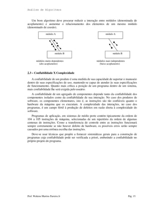 Análise de Algoritmos
Prof. Walteno Martins Parreira Jr Pág. 15
Um bom algoritmo deve procurar reduzir a interação entre módulos (denominada de
acoplamento) e aumentar o relacionamento dos elementos de um mesmo módulo
(denominado de coesão).
módulos muito dependentes módulos mais independentes
(alto acoplamento) (baixo acoplamento)
2.3 – Confiabilidade X Complexidade
A confiabilidade de um produto é uma medida de sua capacidade de suportar o manuseio
dentro de suas especificações de uso, mantendo-se capaz de atender às suas especificações
de funcionamento. Quanto mais crítica a posição de um programa dentro de um sistema,
mais confiabilidade lhe será exigida pelo usuário.
A confiabilidade de um agregado de componentes depende tanto da confiabilidade dos
componentes isolados como da confiabilidade de sua interação. No caso dos produtos de
software, os componentes elementares, isto é, as instruções são tão confiáveis quanto o
hardware da máquina que os executam. A complexidade das interações, no caso dos
programas, é um campo fértil à produção de defeitos em razão direta à complexidade do
software.
Programas de aplicação, em sistemas de médio porte contém tipicamente da ordem de
104 a 105 instruções de máquina, selecionadas de um repertório da ordem de algumas
centenas de instruções. Como a transferencia de controle entre as instruções funcionará
sempre corretamente se não houver defeito de hardware, os possíveis erros serão sempre
causados por uma errônea escolha das instruções.
Deve-se usar técnicas que propõe a fornecer sistemáticas gerais para a construção de
programas cuja confiabilidade pode ser verificada a priori, embutindo a confiabilidade no
próprio projeto do programa.
módulo A
módulo B módulo B
módulo A
 