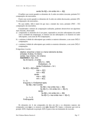 Análise de Algoritmos
Prof. Walteno Martins Parreira Jr Pág. 17
senão Se A[I] < min então min ← A[I];
O melhor caso ocorre quando os elementos de A estão em ordem crescente, portanto N-1
comparações são necessárias.
O pior caso ocorre quando os elementos de A estão em ordem decrescente, portanto 2(N-
1) comparações são necessárias..
No caso médio, A[I] é maior do que max a metade das vezes, portanto (3N/2 – 3/2)
comparações são necessárias.
Considerando o número de comparações realizadas, podemos desenvolver um algoritmo
mais eficiente, observando:
a) comparando os elementos de A aos pares, separando-os em dois subconjuntos de acordo
com o resultado da comparação, os maiores em um subconjunto e os menores no outro
subconjunto, a um custo de N/2 comparações;
b) o máximo é obtido do subconjunto que contém os maiores elementos, a um custo (N/2)-1
comparações;
c) o mínimo é obtido do subconjunto que contém os menores elementos, a um custo (N/2)-1
comparações.
O algoritmo é escrito:
objetivo: encontrar o maior e o menor elemento da lista;
entradas: A (lista), N (inteiro)
saídas: max (inteiro), min (inteiro)
maxmim3(A, max, min)
Se (N mod 2) > 0 então
A[N+1] ← A[N]
FimDoAnel ← N
senão FimDoAnel ← N-1;
Se A[1] > A[2] então
max ← A[1]
min ← A[2]
senão
max ← A[2]
min ← A[1];
I ← 3;
Enquanto I ≤ FimDoAnel repita
Se A[I] > A[I+1] então
Se A[I] > max então max ← A[I];
Se A[I+1] < min então min ← A[I+1];
senão
Se A[I] < min então min ← A[I];
Se A[I+1] > max então max ← A[I+1];
I ← I + 2;
FimEnquanto
Os elementos de A são comparados de dois em dois e os elementos maiores são
comparados com max e os menores com min. Quando N é impar, o elemento que está na
posição A[N] é duplicado na posição A[N+1] para evitar um tratamento de excessão.
 