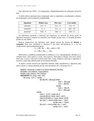 Análise de Algoritmos
Prof. Walteno Martins Parreira Jr Pág. 18
Este algoritmo faz (3N/2 – 2) comparações, independentemente da ordenação inicial da
lista.
A tabela abaixo apresenta uma comparação entre os algoritmos, considerando o número
de comparações como medida de complexidade.
Algoritmo Melhor caso Pior caso Caso médio
maxmim 2 (n – 1) 2 (n – 1) 2 (n – 1)
maxmin2 n – 1 2 (n – 1) 3n/2 – 3/2
maxmin3 3n/2 – 2 3n/2 – 2 3n/2 – 2
Os algoritmos maxmin2 e maxmin3 são superiores ao maxmin de forma geral. O
algoritmo maxmin3 é superior ao maxmin2 com relação ao pior caso, e é bastante próximo
quanto ao caso médio.
Pode-se desenvolver um algoritmo mais rápido através da técnica de divisão e
conquista. Para isto, dividimos a instancia L em duas sub-instancias L1 e L2 de
comprimentos aproximadamente iguais:
L1 = (M1, M2, ..., Mk) , onde k = N/2
L2 = (Mk+1, Mk+2, ..., Mn)
Resolvemos o problema considerando as sublistas L1 e L2, separadamente, obtendo-se as
soluções (max1, min1) para L1 e (max2, min2) para L2. Para achar a solução, max será o maior
entre max1 e max2 e min será o menor entre min1 e min2. Podemos notar que o algoritmo é
recursivo, onde cada sublista pode ser novamente dividida.
A seguir a versão recursiva do algoritmo maxmin, onde consideramos o algoritmo para
obter o maior e o menor elemento de um vetor de inteiros A[1...N] tal que N ≥ 1.
objetivo: encontrar o maior e o menor elemento da lista;
entradas: Linf (inteiro), Lsup (inteiro)
saídas: max (inteiro), min (inteiro)
maxmim4(Linf, Lsup, max, min)
Se Lsup - Linf ≤ 1 então
Se A[Linf] < A[Lsup] então
max ← A[Lsup]
min ← A[Linf]
senão
max ← A[Linf]
min ← A[Lsup];
senão
meio ← (Linf + Lsup) div 2
maxmin4(Linf, meio, max1, min1)
maxmin4(meio+1, Lsup, max2, min2)
Se max1 > max2 então max ← max1
senão max ← max2;
Se min1 < min2 então min ← min1
senão min ← min2;
 
