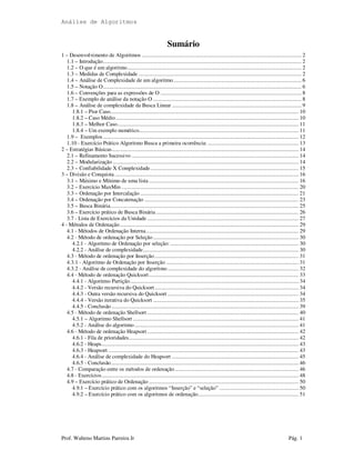 Análise de Algoritmos
Prof. Walteno Martins Parreira Jr Pág. 1
Sumário
1 – Desenvolvimento de Algoritmos ............................................................................................................... 2
1.1 – Introdução.......................................................................................................................................... 2
1.2 – O que é um algoritmo......................................................................................................................... 2
1.3 – Medidas de Complexidade ................................................................................................................. 2
1.4 – Análise de Complexidade de um algoritmo......................................................................................... 6
1.5 – Notação O.......................................................................................................................................... 6
1.6 – Convenções para as expressões de O .................................................................................................. 8
1.7 – Exemplo de análise da notação O ....................................................................................................... 8
1.8 – Análise de complexidade da Busca Linear .......................................................................................... 9
1.8.1 – Pior Caso................................................................................................................................... 10
1.8.2 – Caso Médio............................................................................................................................... 10
1.8.3 – Melhor Caso.............................................................................................................................. 11
1.8.4 – Um exemplo numérico............................................................................................................... 11
1.9 – Exemplos........................................................................................................................................ 12
1.10 - Exercício Prático Algoritmo Busca a primeira ocorrência: ............................................................... 13
2 – Estratégias Básicas.................................................................................................................................. 14
2.1 – Refinamento Sucessivo .................................................................................................................... 14
2.2 – Modularização ................................................................................................................................. 14
2.3 – Confiabilidade X Complexidade....................................................................................................... 15
3 – Divisão e Conquista................................................................................................................................ 16
3.1 – Máximo e Mínimo de uma lista ........................................................................................................ 16
3.2 – Exercício MaxMin ........................................................................................................................... 20
3.3 – Ordenação por Intercalação .............................................................................................................. 21
3.4 – Ordenação por Concatenação ........................................................................................................... 23
3.5 – Busca Binária................................................................................................................................... 25
3.6 – Exercício prático de Busca Binária ................................................................................................... 26
3.7 - Lista de Exercícios da Unidade ......................................................................................................... 27
4 - Métodos de Ordenação ............................................................................................................................ 29
4.1 - Métodos de Ordenação Interna.......................................................................................................... 29
4.2 - Método de ordenação por Seleção ..................................................................................................... 30
4.2.1 - Algoritmo de Ordenação por seleção: ......................................................................................... 30
4.2.2 - Análise de complexidade............................................................................................................ 30
4.3 - Método de ordenação por Inserção.................................................................................................... 31
4.3.1 - Algoritmo de Ordenação por Inserção ............................................................................................ 31
4.3.2 - Análise de complexidade do algoritmo........................................................................................... 32
4.4 - Método de ordenação Quicksort........................................................................................................ 33
4.4.1 - Algoritmo Partição..................................................................................................................... 34
4.4.2 - Versão recursiva do Quicksort.................................................................................................... 34
4.4.3 - Outra versão recursiva do Quicksort ........................................................................................... 34
4.4.4 - Versão iterativa do Quicksort ..................................................................................................... 35
4.4.5 - Conclusão .................................................................................................................................. 39
4.5 - Método de ordenação Shellsort ......................................................................................................... 40
4.5.1 – Algoritmo Shellsort ................................................................................................................... 41
4.5.2 - Análise do algoritmo.................................................................................................................. 41
4.6 - Método de ordenação Heapsort ......................................................................................................... 42
4.6.1 - Fila de prioridades...................................................................................................................... 42
4.6.2 - Heaps......................................................................................................................................... 43
4.6.3 - Heapsort .................................................................................................................................... 43
4.6.4 - Análise de complexidade do Heapsort ........................................................................................ 45
4.6.5 - Conclusão .................................................................................................................................. 46
4.7 - Comparação entre os métodos de ordenação...................................................................................... 46
4.8 - Exercícios......................................................................................................................................... 48
4.9 – Exercício prático de Ordenação ........................................................................................................ 50
4.9.1 – Exercício prático com os algoritmos “Inserção” e “seleção” ....................................................... 50
4.9.2 – Exercício prático com os algoritmos de ordenação...................................................................... 51
 