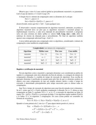 Análise de Algoritmos
Prof. Walteno Martins Parreira Jr Pág. 19
Observe que o vetor A é uma variável global ao procedimento maxmin4 e os parametros
Linf e Lsup são inteiros e 1 ≤ Linf ≤ Lsup ≤ N.
A função f(n) é o número de comparações entre os elementos de A, tal que:
f(n) = 1 , para n ≤ 2
f(n) = f([n/2)] + f([n/2]) + 2 , para n > 2
desenvolvendo, temos que f(n) = 3n/2 – 2 para qualquer caso.
É observando o mesmo comportamento do algoritmo maxmin3, entretanto, na prática o
algoritmo maxmin4 deve ser pior que os algoritmos maxmin2 e maxmin3 porque na
implementação recursiva, a cada nova chamada do procedimento maxmin4, o programa
salva em uma estrutura de dados (pilha) os valores Linf, Lsup, max e min, além do
endereço de retorno da chamada para o procedimento. No final do algoritmo também
aparece uma comparação adicional Lsup – Linf ≤ 1.
A nova tabela apresenta uma comparação entre os algoritmos, considerando o número de
comparações como medida de complexidade.
Complexidade (em número de comparações)
Algoritmo Melhor caso Pior caso Caso médio
maxmim 2 (n – 1) 2 (n – 1) 2 (n – 1)
maxmin2 n – 1 2 (n – 1) 3n/2 – 3/2
maxmin3 3n/2 – 2 3n/2 – 2 3n/2 – 2
maxmin4 3n/2 – 2 3n/2 – 2 3n/2 – 2
Rapidez e certificação do maxmin4
Em um algoritmo como o maxmin4, a operação elementar a ser considerada na análise de
rapidez é a comparação entre dois elementos da lista de entrada, e a contagem do número de
comparações efetuadas é a medida do tempo de execução do algoritmo. Essa escolha de
operação elementar é justificada em grande parte pelo fato de que os elementos podem ser
objetos com mais componentes do que um simples número inteiro e então o tempo de
execução é determinado principalmente pelo tempo necessário para se efetuar todas as
comparações.
Seja T(n) o tempo de execução do algoritmo para uma lista de entrada com n elementos.
Se n=1, vemos que t(1) = 0 pois nenhuma comparação é efetuada. Se n = 2, efetua-se uma
comparação na linha 2 e portanto T(2) = 1. se n > 2, a execução do algoritmo na linha 10
requer T(n – [n/2]) = T([n/2]), e a execução da linha 11 do algoritmo requer também T([n/2])
e as linhas 12 e 14 requerem 2 comparações. Os casos acima podem ser resumidos na
fórmula de recorrência:
T(1) = 0, T(2) = 1, T(n) = T([n/2]} + T([n/2]) + 2, se n > 2.
Quando n é uma potencia de 2, isto é n = 2k
para algum inteiro positivo k, tem-se:
T(n) = 2T(n/2) + 2 = 2(2T(n/4) + 2) = ... =
= 2k-2
+ 2[2T(2) + 2] + (2k-2
+ 2k-3
+ ... + 2) =
= 2k
+ (2k-1
– 2) = (3n/2) - 2
 