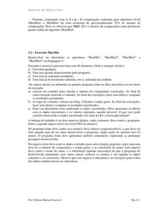 Análise de Algoritmos
Prof. Walteno Martins Parreira Jr Pág. 20
Portanto, comparado com as 2 ( n – 1) comparações realizadas pelo algoritmo trivial
(MaxMin), o MaxMin4 faz uma economia de aproximadamente 25% no número de
comparações. Deve-se observar que (3n/2 –2) é o número de comparações tanto pessimista
quanto média do algoritmo MaxMin4.
3.2 – Exercício MaxMin
Desenvolver no laboratório os algoritmos “MaxMin”, “MaxMin2”, ”MaxMin3” e
“MaxMin4” em linguagem C.
Executar o exercício para uma lista com 40 elementos. Onde a situação inicial é:
a) Uma lista qualquer;
b) Uma lista gerada aleatoriamente pelo programa;
c) Uma lista já ordenada ascendente;
d) Uma lista já inversamente ordenada, isto é, ordenada descendente.
Os valores devem ser atribuídos no próprio programa fonte ou lidos uma única vez no início
da execução.
a) colocar um contador para calcular o número de comparações executadas. Ao final de
cada execução imprimir o contador. Ao final das execuções, fazer uma tabela e comparar
os resultados encontrados.
b) no lugar do contador, colocar um delay. Calcular o tempo gasto. Ao final das execuções,
fazer uma tabela e comparar os resultados encontrados.
c) Fazer um documento texto analisando os dados encontrados. Deve apresentar as tabelas
com os dados encontrados e os valores esperados, quando possível. O que voce pode
concluir observando os dados encontrados nos itens a e b e a teoria apresentada?
A entrega do trabalho é em dois arquivos digitais, onde o primeiro deve conter o programa-
fonte e segundo arquivo texto (no word 2003 ou anterior).
No programa-fonte deve conter o(s) nome(s) do(s) aluno(s) responsável(ies), o que deve ser
feito quando mais de um aluno desenvolveu o programa, sendo aceito no máximo três (3)
alunos. O programa fonte deve apresentar também comentários explicando as principais
passagens desenvolvidas.
No arquivo texto deve estar os dados coletados para cada situação proposta e para cada uma
deve ter o número de comparações e tempo gasto, e as conclusões do aluno. Este arquivo
deve conter o nome do aluno, e a informação (quando necessária) de que o programa foi
desenvolvido juntamente com outros alunos (colocar os nomes) e em seguida os dados
coletados e as conclusões. Observe que este arquivo é individual e as execuções para coleta
dos dados também devem ser individuais.
 