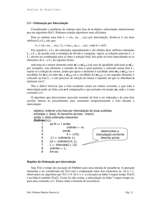 Análise de Algoritmos
Prof. Walteno Martins Parreira Jr Pág. 21
3.3 – Ordenação por Intercalação
Considerando o problema de ordenar uma lista de n objetos solucionado anteriormente
por um algoritmo O(n2
). Podemos estudar algoritmos mais eficientes.
Para se ordenar uma lista L = (m1, m2, ...,mn) por intercalação, divide-se L em duas
sublistas L1e L2, tais que:
L1 = (m1, m2, ...,mk) , L2 = (mk+1, mk+2, ...,mn) , onde k = (n/2)
Em seguida L1 e L2 são ordenadas separadamente e são obtidas duas sublistas ordenadas
L’
1 e L’
2, de acordo com a estratégia de divisão e conquista. Agora, as soluções parciais L’
1 e
L’
2 devem ser combinadas para se obter a solução final. Isto pode ser feito intercalando-se os
elementos de L’
1 e L’
2 da seguinte forma:
seleciona-se o menor elemento entre m’
1 e m’
k+1 (em caso de igualdade seleciona-se m’
1 ,
por exemplo), este elemento é retirado da lista à qual pertence e colocado numa lista L’
;
repete-se a seleção do menor, sendo que agora o elemento é escolhido entre m’
2 e m’
k+1 (se o
escolhido foi m’
1) ou entre m’
1 e m’
k+2 (se o escolhido foi m’
k+1), e um segundo elemento é
colocado na lista L’
; e este processo de seleção do menor é repetido até que se obtenham n
elemento em L’.
Não é difícil observar que a lista resultante estará em ordem crescente, e que toda a
intercalação pode ser feita com n-1 comparações e que portanto em tempo cn, onde c é uma
constante c>1.
O algoritmo que descrevemos necessita somente da lista a ser ordenada e de uma lista
auxiliar interna ao procedimento para armazenar temporariamente a lista durante a
intercalação.
objetivo: ordenar uma lista por intercalação de duas sublistas
entradas: L (lista), N (tamanho da lista - inteiro)
saída: L (lista ordenada crescente)
OrdInter(n,L)
1 se N <= 1 então
2 ordinter ← m1
3 senão
4 k ← (n/2);
5 L1 ← ordinter(k, L);
6 L2 ← ordinter(n-k, L);
7 L ← Intercala(L1, L2)
8 ordinter ← L;
9 fim-se;
Rapidez da Ordenação por intercalação
Seja T(n) o tempo de execução do OrdInter para uma entrada de tamanho n. A operação
elementar a ser considerada em T(n) será a comparação entre dois elementos mi. Se n = 1,
observamos no algoritmo que T(1) = 0. Se n > 1, a execução na linha 5 requer tempo T(n/2)
e na linha 6 também T(n/2). Como foi dito acima, a intercalação na linha 7 requer tempo cn,
para uma constante c>1. Temos então a formula de recorrência:
desenvolver a
intercalação conforme
descrito acima
 