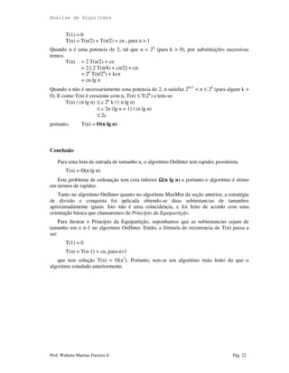 Análise de Algoritmos
Prof. Walteno Martins Parreira Jr Pág. 22
T(1) = 0
T(n) = T(n/2) + T(n/2) + cn , para n > 1
Quando n é uma potencia de 2, tal que n = 2k
(para k > 0), por substituições sucessivas
temos:
T(n) = 2 T(n/2) + cn
= 2 [ 2 T(n/4) + cn/2] + cn
= 2k
T(n/2k
) + kcn
= cn lg n
Quando n não é necessariamente uma potencia de 2, n satisfaz 2k+1
< n ≤ 2k
(para algum k >
0). E como T(n) é crescente com n, T(n) ≤ T(2k
) e tem-se:
T(n) / (n lg n) ≤ c 2k
k / ( n lg n)
≤ c 2n (lg n + 1) / (n lg n)
≤ 2c
portanto, T(n) = O(n lg n)
Conclusão
Para uma lista de entrada de tamanho n, o algoritmo OrdInter tem rapidez pessimista
T(n) = O(n lg n)
Este problema de ordenação tem cota inferior ΩΩΩΩ(n lg n) e portanto o algoritmo é ótimo
em termos de rapidez.
Tanto no algoritmo OrdInter quanto no algoritmo MaxMin da seção anterior, a estratégia
de divisão e conquista foi aplicada obtendo-se duas subinstancias de tamanhos
aproximadamente iguais. Isto não é uma coincidencia, e foi feito de acordo com uma
orientação básica que chamaremos de Princípio da Equipartição.
Para ilustrar o Princípio da Equipartição, suponhamos que as subinstancias sejam de
tamanho um e n-1 no algoritmo OrdInter. Então, a fórmula de recorrencia de T(n) passa a
ser:
T(1) = 0
T(n) = T(n-1) + cn, para n>1
que tem solução T(n) = O(n2
). Portanto, tem-se um algoritmo mais lento do que o
algoritmo estudado anteriormente.
 