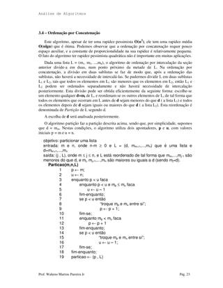 Análise de Algoritmos
Prof. Walteno Martins Parreira Jr Pág. 23
3.4 – Ordenação por Concatenação
Este algoritmo, apesar de ter uma rapidez pessimista O(n2
), ele tem uma rapidez média
O(nlgn) que é ótima. Podemos observar que a ordenação por concatenação requer pouco
espaço auxiliar, e a constante de proporcionalidade na sua rapidez é relativamente pequena.
O fato do algoritmo ter rapidez pessimista quadrática não é importante em muitas aplicações.
Dada uma lista L = (m1, m2, ...,mn), o algoritmo de ordenação por intercalação da seção
anterior divide-a em duas, num ponto próximo da metade de L. Na ordenação por
concatenação, a divisão em duas sublistas se faz de modo que, após a ordenação das
sublistas, não haverá a necessidade de intercalá-las. Se pudermos dividir L em duas sublistas
L1 e L2, tais que todos os elementos em L1 são menores que os elementos em L2, então L1 e
L2 podem ser ordenados separadamente e não haverá necessidade de intercalação
posteriormente. Esta divisão pode ser obtida eficientemente da seguinte forma: escolhe-se
um elemento qualquer d=mi de L, e reordenam-se os outros elementos de L, de tal forma que
todos os elementos que ocorram em L antes de d sejam menores do que d ( a lista L1) e todos
os elementos depois de d sejam iguais ou maiores do que d ( a lista L2). Esta reordenação é
denominada de Partição de L segundo d.
A escolha de d será analisada posteriormente.
O algoritmo partição faz a partição descrita acima, sendo que, por simplicidade, supomos
que d = mm. Nestas condições, o algoritmo utiliza dois apontadores, p e u, com valores
iniciais p = m e u = n.
objetivo: particionar uma lista
entrada: m e n, onde n-m ≥ 0 e L = (d, mm+1,...,mn) que é uma lista e
d=mm+1,...,mn
saída: (j , L), onde m ≤ j ≤ n, e L está reordenado de tal forma que mm,...,mj-1 são
menores do que d, e mj, mj+1,...,mn são maiores ou iguais a d (sendo mj=d).
Particao(m,n,L)
1 p ← m;
2 u ← n;
3 enquanto p < u faca
4 enquanto p < u e mp ≤ mu faca
5 u ← u – 1
6 fim-enquanto;
7 se p < u então
8 “troque mp e mu entre si”;
9 p ← p + 1;
10 fim-se;
11 enquanto mp < mu faca
12 p ← p + 1
13 fim-enquanto;
14 se p < u então
15 “troque mp e mu entre si”;
16 u ← u – 1;
17 fim-se;
18 fim-enquanto;
19 particao ← (p , L)
 