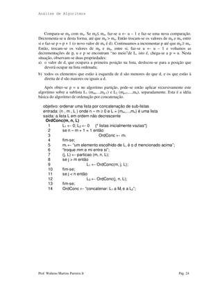 Análise de Algoritmos
Prof. Walteno Martins Parreira Jr Pág. 24
Compara-se mp com mu. Se mp≤ mu, faz-se u ← u – 1 e faz-se uma nova comparação.
Decrementa-se u desta forma, até que mp > mu. Então trocam-se os valores de mp e mu entre
si e faz-se p = p + 1 (o novo valor de mu é d). Continuamos a incrementar p até que mp ≥ mu.
Então, trocam-se os valores de mp e mu, entre si, faz-se u ← u – 1 e voltamos as
decrementações de p, u e p se encontram “no meio”de L, isto é, chega-se a p = u. Nesta
situação, observam-se duas propriedades:
a) o valor de d, que ocupava a primeira posição na lista, deslocou-se para a posição que
deverá ocupar na lista ordenada;
b) todos os elementos que estão à esquerda de d são menores do que d, e os que estão à
direita de d são maiores ou iguais a d.
Após obter-se p = u no algoritmo partição, pode-se então aplicar recursivamente este
algoritmo sobre a sublista L1 (mm,...,mp-1) e L2 (mp+1,...,mn), separadamente. Esta é a idéia
básica do algoritmo de ordenação por concatenação.
objetivo: ordenar uma lista por concatenação de sub-listas
entrada: (n , m , L ) onde n – m ≥ 0 e L = (mm,...,mn) é uma lista
saída: a lista L em ordem não decrescente
OrdConc(m, n, L)
1 L1 ← 0; L2 ← 0 {* listas inicialmente vazias*}
2 se n – m + 1 = 1 então
3 OrdConc ← m1
4 fim-se;
5 mi ← “um elemento escolhido de L, é o d mencionado acima”;
6 “troque mm e mi entre si”;
7 (j, L) ← particao (m, n, L);
8 se j > m então
9 L1 ← OrdConc(m, j, L);
10 fim-se;
11 se j < n então
12 L2 ← OrdConc(j, n, L);
13 fim-se;
14 OrdConc ← “concatenar: L1 a Mj e a L2”;
 
