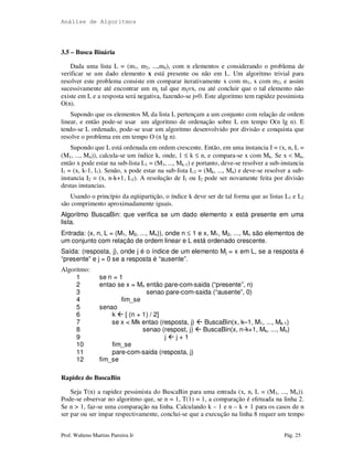 Análise de Algoritmos
Prof. Walteno Martins Parreira Jr Pág. 25
3.5 – Busca Binária
Dada uma lista L = (m1, m2, ...,mn), com n elementos e considerando o problema de
verificar se um dado elemento x está presente ou não em L. Um algoritmo trivial para
resolver este problema consiste em comparar iterativamente x com m1, x com m2, e assim
sucessivamente até encontrar um mj tal que mj=x, ou até concluir que o tal elemento não
existe em L e a resposta será negativa, fazendo-se j=0. Este algoritmo tem rapidez pessimista
O(n).
Supondo que os elementos Mi da lista L pertençam a um conjunto com relação de ordem
linear, e então pode-se usar um algoritmo de ordenação sobre L em tempo O(n lg n). E
tendo-se L ordenado, pode-se usar um algoritmo desenvolvido por divisão e conquista que
resolve o problema em em tempo O (n lg n).
Supondo que L está ordenada em ordem crescente. Então, em uma instancia I = (x, n, L =
(M1, ..., Mn)), calcula-se um índice k, onde, 1 ≤ k ≤ n, e compara-se x com Mk. Se x < Mk,
então x pode estar na sub-lista L1 = (M1, ..., Mk-1) e portanto, deve-se resolver a sub-instancia
I1 = (x, k-1, l1). Senão, x pode estar na sub-lista L2 = (Mk, ..., Mn) e deve-se resolver a sub-
instancia I2 = (x, n-k+1, L2). A resolução de I1 ou I2 pode ser novamente feita por divisão
destas instancias.
Usando o princípio da eqüipartição, o índice k deve ser de tal forma que as listas L1 e L2
são comprimento aproximadamente iguais.
Algoritmo BuscaBin: que verifica se um dado elemento x está presente em uma
lista.
Entrada: (x, n, L = (M1, M2, ..., Mn)), onde n ≤ 1 e x, M1, M2, ..., Mn são elementos de
um conjunto com relação de ordem linear e L está ordenado crescente.
Saída: (resposta, j), onde j é o índice de um elemento Mj = x em L, se a resposta é
“presente” e j = 0 se a resposta é “ausente”.
Algoritmo:
1 se n = 1
2 entao se x = Mn então pare-com-saida (“presente”, n)
3 senao pare-com-saida (“ausente”, 0)
4 fim_se
5 senao
6 k [ (n + 1) / 2]
7 se x < Mk entao (resposta, j) BuscaBin(x, k–1, M1, ..., Mk-1)
8 senao (respost, j) BuscaBin(x, n-k+1, Mk, ..., Mn)
9 j j + 1
10 fim_se
11 pare-com-saida (resposta, j)
12 fim_se
Rapidez do BuscaBin
Seja T(n) a rapidez pessimista do BuscaBin para uma entrada (x, n, L = (M1, ..., Mn)).
Pode-se observar no algoritmo que, se n = 1, T(1) = 1, a comparação é efetuada na linha 2.
Se n > 1, faz-se uma comparação na linha. Calculando k – 1 e n – k + 1 para os casos de n
ser par ou ser impar respectivamente, conclui-se que a execução na linha 8 requer um tempo
 