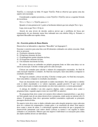 Análise de Algoritmos
Prof. Walteno Martins Parreira Jr Pág. 26
T([n/2]), e a execução na linha 10 requer T([n/2]). Pode-se observar que apenas uma das
opções será executada.
Considerando a rapidez pessimista, e como T([n/2]) ≥ T([n/2]), tem-se a seguinte fórmula
de recorrência
T(1) = 1, T(n) = 1 + T([n/2]), para n > 1.
Quando n é uma potencia de 2, pode-se facilmente deduzir que tem solução T(n) = lg n.
Logo, tem-se que T(n) = O (lg n).
Através de uma árvore de decisão, pode-se provar que o problema de busca por
comparações de um elemento numa lista ordenada tem cota inferior Ω(lg n). Portanto, o
algoritmo BuscaBin tem rapidez ótima.
3.6 – Exercício prático de Busca Binária
Desenvolver no laboratório o algoritmo “BuscaBin” em linguagem C.
Executar o exercício para uma lista com 60 elementos ordenados em ordem crescente. Onde
deve-se procurar:
a) O primeiro elemento da lista;
b) O trigésimo elemento da lista;
c) O quadragésimo quinto elemento da lista;
d) O sexagésimo elemento da lista;
e) Um elemento inexistente da lista;
Os valores devem ser atribuídos no próprio programa fonte ou lidos uma única vez no
início da execução. Calcular o tempo gasto em cada execução.
Colocar um contador para calcular o número de comparações executadas. Ao final de
cada execução imprimir o contador. Ao final das execuções, fazer uma tabela e comparar os
resultados encontrados.
No lugar do contador, colocar um delay. Calcular o tempo gasto. Ao final das execuções,
fazer uma tabela e comparar os resultados encontrados.
Fazer um documento texto analisando os dados encontrados. Deve apresentar as tabelas
com os dados encontrados e os valores esperados, quando possível. O que voce pode
concluir observando os dados encontrados nos dois itens anteriores e a teoria apresentada?
A entrega do trabalho é em dois arquivos digitais, onde o primeiro deve conter o
programa-fonte e segundo arquivo texto (no word 2003 ou anterior).
No programa-fonte deve conter o(s) nome(s) do(s) aluno(s) responsável(ies), o que deve
ser feito quando mais de um aluno desenvolveu o programa, sendo aceito no máximo três (3)
alunos. O programa fonte deve apresentar também comentários explicando as principais
passagens desenvolvidas.
No arquivo texto deve estar os dados coletados para cada situação proposta e para cada uma
deve ter o número de comparações e tempo gasto, e as conclusões do aluno. Este arquivo
deve conter o nome do aluno, e a informação (quando necessária) de que o programa foi
desenvolvido juntamente com outros alunos (colocar os nomes) e em seguida os dados
coletados e as conclusões. Observe que este arquivo é individual e as execuções para coleta
dos dados também devem ser individuais.
 