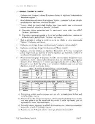 Análise de Algoritmos
Prof. Walteno Martins Parreira Jr Pág. 27
3.7 - Lista de Exercícios da Unidade
1 Explique como funciona o método de desenvolvimento de algoritmos denominado de
“Divisão e conquista”?
2 O método de desenvolvimento de algoritmos “divisão e conquista” pode ser utilizado
para desenvolver algoritmos recursivos? Por que?
3 Montar a tabela de complexidade (melhor, pior e caso médio) para os algoritmos
maxmin, maxmin2, Maxmin3, e Maxmin4 e responda:
a) Observando a teoria apresentada, qual (is) algoritmo (s) usaria para o caso médio?
Explique a sua resposta.
b) Observando a teoria apresentada, se tivesse que escolher um algoritmo para usar em
qualquer situação, qual utilizaria? Explique a sua resposta.
4 Qual a restrição de utilizar a versão recursiva em relação a versão denominada
Maxmin3? Explique a sua resposta.
5 Explique a metodologia do algoritmo denominado “ordenação por intercalação”.
6 Explique a metodologia do algoritmo denominado “Busca binária”.
7 Explique a principal utilidade dos algoritmos denominados de “Divisão e conquista”
para o programador que necessita de utilizar algoritmos que trabalham com busca e
reconhecimento de elementos em uma lista.
8 Desenvolvemos um grupo de programas baseados em um conjunto de algoritmos que
determinam o maior e o menor elemento de uma lista, e ao executá-los, para algumas
situações, foram determinados os números de comparações descritos na tabela abaixo.
Baseando-se nos dados da tabela e nos conceitos estudados para cada um dos
algoritmos, responda as perguntas abaixo.
Tabela 1 de números de comparações (n – tamanho da lista)
Algoritmo Melhor caso Pior caso Caso médio
maxmim4 3N/2 – 2 3N/2 - 2 3N/2 – 2
maxmin3 3N/2 – 2 3N/2 - 2 3N/2 – 2
maxmin2 N – 1 2 (N – 1) 3N/2 – 3/2
maxmin 2( N – 1) 2 (N – 1) 2 (N – 1)
Tabela 2 de tempo médios (em milisegundos) ( tamanho da lista: 120)
Algoritmo Melhor caso Pior caso Caso médio
maxmim4 178 180 179
maxmin3 177 239 180
maxmin2 120 235 178
Maxmin 237 240 239
a) Se tivesse de escolher um algoritmo para usar, sem saber a situação inicial da lista, qual
usaria? justifique a resposta.
b) Se tivesse de escolher um algoritmo para usar, sabendo que a situação é de pior caso em uma
lista muito grande e que tem possibilidade de continuar a crescer rapidamente, qual dos
algoritmos voce usaria? justifique a resposta.
c) Os tempos (valores) encontrados na tabela 2 são compatíveis com o número de comparações
apresentador na tabela 1? Justifique a resposta.
d) Para uma lista com N=30, qual seriam os valores que deveriam ser encontrados?
 