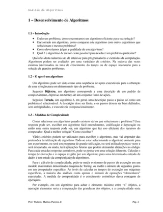 Análise de Algoritmos
Prof. Walteno Martins Parreira Jr Pág. 2
1 – Desenvolvimento de Algoritmos
1.1 – Introdução
• Dado um problema, como encontramos um algoritmo eficiente para sua solução?
• Encontrado um algoritmo, como comparar este algoritmo com outros algoritmos que
solucionam o mesmo problema?
• Como deveríamos julgar a qualidade de um algoritmo?
• Qual é o algoritmo de menor custo possível para resolver um problema particular?
Questões desta natureza são de interesse para programadores e cientistas da computação.
Algoritmos podem ser avaliados por uma variedade de critérios. Na maioria das vezes
estamos interessados na taxa de crescimento do tempo ou de espaço necessário para a
solução de grandes problemas.
1.2 – O que é um algoritmo
Um algoritmo pode ser visto como uma seqüência de ações executáveis para a obtenção
de uma solução para um determinado tipo de problema.
Segundo Dijkstra, um algoritmo corresponde a uma descrição de um padrão de
comportamento, expresso em termos de um conjunto finito de ações.
Segundo Terada, um algoritmo é, em geral, uma descrição passo a passo de como um
problema é solucionável. A descrição deve ser finita, e os passos devem ser bem definidos,
sem ambigüidades, e executáveis computacionalmente.
1.3 – Medidas de Complexidade
Como selecionar um algoritmo quando existem vários que solucionam o problema? Uma
resposta pode ser, escolher um algoritmo fácil entendimento, codificação e depuração ou
então uma outra resposta pode ser, um algoritmo que faz uso eficiente dos recursos do
computador. Qual a melhor solução? Como escolher?
Vários critérios podem ser utilizados para escolher o algoritmo, mas vai depender das
pretensões de utilização do algoritmo. Pode-se estar selecionando o algoritmo somente para
um experimento, ou será um programa de grande utilização, ou será utilizado poucas vezes e
será descartado, ou ainda, terá aplicações futuras que podem demandar alterações no código.
Para cada uma das respostas anteriores, pode-se pensar em uma solução diferente. Calcular o
tempo de execução e o espaço exigido por um algoritmo para uma determinada entrada de
dados é um estudo da complexidade de algoritmos.
Para o cálculo de complexidade, pode-se medir o número de passos de execução em um
modelo matemático denominado maquina de Turing, ou medir o número de segundos gastos
em um computador específico. Ao invés de calcular os tempos de execução em máquinas
específicas, a maioria das análises conta apenas o número de operações “elementares”
executadas. A medida de complexidade é o crescimento assintótico dessa contagem de
operações.
Por exemplo, em um algoritmo para achar o elemento máximo entre “n” objetos, a
operação elementar seria a comparação das grandezas dos objetos, e a complexidade seria
 
