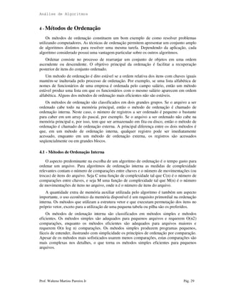 Análise de Algoritmos
Prof. Walteno Martins Parreira Jr Pág. 29
4 - Métodos de Ordenação
Os métodos de ordenação constituem um bom exemplo de como resolver problemas
utilizando computadores. As técnicas de ordenação permitem apresentar um conjunto amplo
de algoritmos distintos para resolver uma mesma tarefa. Dependendo da aplicação, cada
algoritmo considerado possui uma vantagem particular sobre os outros algoritmos.
Ordenar consiste no processo de rearranjar um conjunto de objetos em uma ordem
ascendente ou descendente. O objetivo principal da ordenação é facilitar a recuperação
posterior de itens do conjunto ordenado.
Um método de ordenação é dito estável se a ordem relativa dos itens com chaves iguais
mantém-se inalterada pelo processo de ordenação. Por exemplo, se uma lista alfabética de
nomes de funcionários de uma empresa é ordenada pelo campo salário, então um método
estável produz uma lista em que os funcionários com o mesmo salário aparecem em ordem
alfabética. Alguns dos métodos de ordenação mais eficientes não são estáveis.
Os métodos de ordenação são classificados em dois grandes grupos. Se o arquivo a ser
ordenado cabe todo na memória principal, então o método de ordenação é chamado de
ordenação interna. Neste caso, o número de registros a ser ordenado é pequeno o bastante
para caber em um array do pascal, por exemplo. Se o arquivo a ser ordenado não cabe na
memória principal e, por isso, tem que ser armazenado em fita ou disco, então o método de
ordenação é chamado de ordenação externa. A principal diferença entre os dois métodos é
que, em um método de ordenação interna, qualquer registro pode ser imediatamente
acessado, enquanto em um método de ordenação externa, os registros são acessados
seqüencialmente ou em grandes blocos.
4.1 - Métodos de Ordenação Interna
O aspecto predominante na escolha de um algoritmo de ordenação é o tempo gasto para
ordenar um arquivo. Para algoritmos de ordenação interna as medidas de complexidade
relevantes contam o número de comparações entre chaves e o número de movimentações (ou
trocas) de itens do arquivo. Seja C uma função de complexidade tal que C(n) é o número de
comparações entre chaves, e seja M uma função de complexidade tal que M(n) é o número
de movimentações de itens no arquivo, onde n é o número de itens do arquivo.
A quantidade extra de memória auxiliar utilizada pelo algoritmo é também um aspecto
importante, o uso econômico da memória disponível é um requisito primordial na ordenação
interna. Os métodos que utilizam a estrutura vetor e que executam permutação dos itens no
próprio vetor, exceto para a utilização de uma pequena tabela ou pilha são os preferidos.
Os métodos de ordenação interna são classificados em métodos simples e métodos
eficientes. Os métodos simples são adequados para pequenos arquivos e requerem O(n2)
comparações, enquanto os métodos eficientes são adequados para arquivos maiores e
requerem O(n log n) comparações. Os métodos simples produzem programas pequenos,
fáceis de entender, ilustrando com simplicidade os princípios de ordenação por comparação.
Apesar de os métodos mais sofisticados usarem menos comparações, estas comparações são
mais complexas nos detalhes, o que torna os métodos simples eficientes para pequenos
arquivos.
 