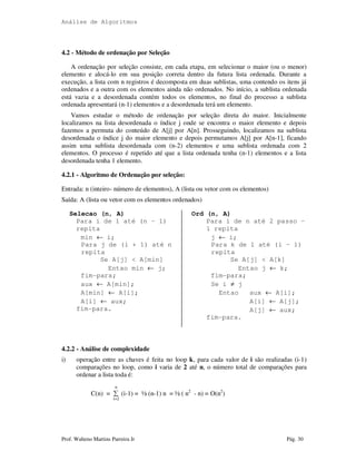 Análise de Algoritmos
Prof. Walteno Martins Parreira Jr Pág. 30
4.2 - Método de ordenação por Seleção
A ordenação por seleção consiste, em cada etapa, em selecionar o maior (ou o menor)
elemento e alocá-lo em sua posição correta dentro da futura lista ordenada. Durante a
execução, a lista com n registros é decomposta em duas sublistas, uma contendo os itens já
ordenados e a outra com os elementos ainda não ordenados. No início, a sublista ordenada
está vazia e a desordenada contém todos os elementos, no final do processo a sublista
ordenada apresentará (n-1) elementos e a desordenada terá um elemento.
Vamos estudar o método de ordenação por seleção direta do maior. Inicialmente
localizamos na lista desordenada o índice j onde se encontra o maior elemento e depois
fazemos a permuta do conteúdo de A[j] por A[n]. Prosseguindo, localizamos na sublista
desordenada o índice j do maior elemento e depois permutamos A[j] por A[n-1], ficando
assim uma sublista desordenada com (n-2) elementos e uma sublista ordenada com 2
elementos. O processo é repetido até que a lista ordenada tenha (n-1) elementos e a lista
desordenada tenha 1 elemento.
4.2.1 - Algoritmo de Ordenação por seleção:
Entrada: n (inteiro- número de elementos), A (lista ou vetor com os elementos)
Saída: A (lista ou vetor com os elementos ordenados)
Selecao (n, A)
Para i de 1 até (n – 1)
repita
min ← i;
Para j de (i + 1) até n
repita
Se A[j] < A[min]
Entao min ← j;
fim-para;
aux ← A[min];
A[min] ← A[i];
A[i] ← aux;
fim-para.
Ord (n, A)
Para i de n até 2 passo –
1 repita
j ← i;
Para k de 1 até (i – 1)
repita
Se A[j] < A[k]
Entao j ← k;
fim-para;
Se i ≠ j
Entao aux ← A[i];
A[i] ← A[j];
A[j] ← aux;
fim-para.
4.2.2 - Análise de complexidade
i) operação entre as chaves é feita no loop k, para cada valor de i são realizadas (i-1)
comparações no loop, como i varia de 2 até n, o número total de comparações para
ordenar a lista toda é:
n
C(n) = ∑ (i-1) = ½ (n-1) n = ½ ( n2
- n) = O(n2
)
i=2
 