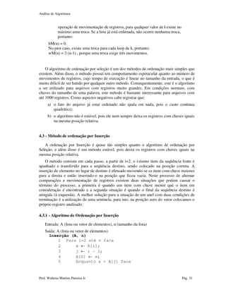 Análise de Algoritmos
Prof. Walteno Martins Parreira Jr Pág. 31
operação de movimentação de registros, para qualquer valor de i existe no
máximo uma troca. Se a lista já está ordenada, não ocorre nenhuma troca,
portanto:
bM(n) = 0.
No pior caso, existe uma troca para cada loop de k, portanto:
wM(n) = 3 (n-1) , porque uma troca exige três movimentos.
O algoritmo de ordenação por seleção é um dos métodos de ordenação mais simples que
existem. Além disso, o método possui um comportamento espetacular quanto ao número de
movimentos de registros, cujo tempo de execução é linear no tamanho da entrada, o que é
muito dificil de ser batido por qualquer outro método. Consequentemente, este é o algoritmo
a ser utilizado para arquivos com registros muito grandes. Em condições normais, com
chaves do tamanho de uma palavra, este método é bastante interessante para arquivos com
até 1000 registros. Como aspectos negativos cabe registrar que:
a) o fato do arquivo já estar ordenado não ajuda em nada, pois o custo continua
quadrático;
b) o algoritmo não é estável, pois ele nem sempre deixa os registros com chaves iguais
na mesma posição relativa.
4.3 - Método de ordenação por Inserção
A ordenação por Inserção é quase tão simples quanto o algoritmo de ordenação por
Seleção, e além disso é um método estável, pois deixa os registros com chaves iguais na
mesma posição relativa.
O método consiste em cada passo, a partir de i=2, o i-ésimo item da seqüência fonte é
apanhado e transferido para a seqüência destino, sendo colocado na posição correta. A
inserção do elemento no lugar de destino é efetuado movendo-se os itens com chave maiores
para a direita e então inserindo-o na posição que ficou vazia. Neste processo de alternar
comparações e movimentação de registros existem duas situações que podem causar o
término do processo, a primeira é quando um item com chave menor que o item em
consideração é encontrado e a segunda situação é quando o final da seqüência destino é
atingida (à esquerda). A melhor solução para a situação de um anel com duas condições de
terminação é a utilização de uma sentinela, para isto, na posição zero do vetor colocamos o
próprio registro analisado.
4.3.1 - Algoritmo de Ordenação por Inserção
Entrada: A (lista ou vetor de elementos), n (tamanho da lista)
Saída: A (lista ou vetor de elementos)
Inserção (A, n)
1 Para i=2 até n faca
2 x ← A[i];
3 j ← i – 1;
4 A[0] ← x;
5 Enquanto x < A[j] faca
 