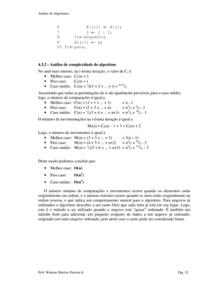 Análise de Algoritmos
Prof. Walteno Martins Parreira Jr Pág. 32
6 A[j+1] ← A[j];
7 j ← j – 1;
8 fim-enquanto;
9 A[j+1] ← x;
10 fim-para.
4.3.2 - Análise de complexidade do algoritmo
No anel mais interno, na i-ésima iteração, o valor de Ci é:
• Melhor caso: Ci(n) = 1
• Pior caso: Ci(n) = i
• Caso médio: Ci(n) = 1
/i(1 + 2 + ... + i) = (i+1)
/2
Assumindo que todas as permutações de n são igualmente prováveis para o caso médio,
logo, o número de comparações é igual a
• Melhor caso: C(n) = (1 + 1 + ... + 1) = n - 1
• Pior caso: C(n) = (2 + 3 + ... + n) = n2
/2 + n
/2 - 1
• Caso médio: C(n) = 1
/2(3 + 4 + ... + n+1) = n2
/4 + 3n
/4 - 1
O número de movimentações na i-ésima iteração é igual a
Mi(n) = Ci(n) – 1 + 3 = Ci(n) + 2
Logo, o número de movimentos é igual a
• Melhor caso: M(n) = (3 + 3 + ... + 3) = 3(n – 1)
• Pior caso: M(n) = (4 + 5 + ... + n+2) = n2
/2 + 5n
/2 - 3
• Caso médio: M(n) = 1
/2(5 + 6 + ... + n+3) = n2
/4 + 11n
/4 – 3
Deste modo podemos concluir que:
• Melhor caso: O(n)
• Pior caso: O(n2
)
• Caso médio: O(n2
)
O número mínimo de comparações e movimentos ocorre quando os elementos estão
originalmente em ordem, e o número máximo ocorre quando os itens estão originalmente na
ordem reversa, o que indica um comportamento natural para o algoritmo. Para arquivos já
ordenados o algoritmo descobre a um custo O(n) que cada item já está em seu lugar. Logo,
este é o método a ser utilizado quando o arquivo está “quase” ordenado. É também um
método bom para adicionar um pequeno conjunto de dados a um arquivo já ordenado,
originado um outro arquivo ordenado, pois neste caso o custo pode ser considerado linear.
 
