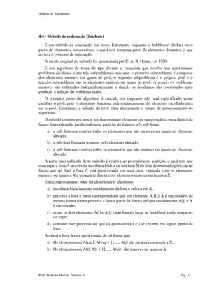 Análise de Algoritmos
Prof. Walteno Martins Parreira Jr Pág. 33
4.4 - Método de ordenação Quicksort
É um método de ordenação por troca. Entretanto, enquanto o bubblesort (bolha) troca
pares de elementos consecutivos, o quicksort compara pares de elementos distantes, o que
acelera o processo de ordenação.
A versão original do método foi apresentada por C. A. R. Hoare, em 1960.
É um algoritmo de troca do tipo divisão e conquista que resolve um determinado
problema dividindo-o em três subproblemas, tais que: o primeiro subproblema é composto
dos elementos menores ou iguais ao pivô, o segundo subproblema é o próprio pivô e o
terceiro subproblema são os elementos maiores ou iguais ao pivô. A seguir, os problemas
menores são ordenados independentemente e depois os resultados são combinados para
produzir a solução do problema maior.
O primeiro passo do algoritmo é crucial, por enquanto não será especificado como
escolher o pivô, pois o algoritmo funciona independentemente do elemento escolhido para
ser o pivô. Entretanto, a seleção do pivô afeta diretamente o tempo de processamento do
algoritmo.
O método consiste em alocar um determinado elemento em sua posição correta dentro da
futura lista ordenada, produzindo uma partição da lista em três sub-listas:
a) a sub-lista que contém todos os elementos que são menores ou iguais ao elemento
alocado;
b) a sub-lista formada somente pelo elemento alocado;
c) a sub-lista que contém todos os elementos que são maiores ou iguais ao elemento
alocado.
A parte mais delicada deste método é relativa ao procedimento partição, o qual tem que
rearranjar a lista A através da escolha arbitária de um item X da lista denominado pivô, de tal
forma que ao final a lista A está particionada em uma parte esquerda com os elementos
menores ou iguais a X e uma parte direita com elementos maiores ou iguais a X.
Este comportamento pode ser descrito pelo algoritmo:
a) escolha arbitrariamente um elemento da lista e coloca em X;
b) percorra a lista a partir da esquerda ate que um elemento A[i] ≥ X é encontrado; da
mesma forma forma percorra a lista a partir da direita até que um elemento A[j] ≤ X
é encontrado;
c) como os dois elementos A[i] e A[j] estão fora do lugar na lista final, então troque-os
de lugar;
d) continue este processo até que os apontadores i e j se cruzem em algum ponto da
lista.
Ao final a lista A está particionada de tal forma que:
a) Os elementos em A[esq], A[esq + 1], ..., A[j] são menores ou iguais a X;
b) Os elementos em A[i], A[i + 1], ..., A[dir] são maiores ou iguais a X.
 