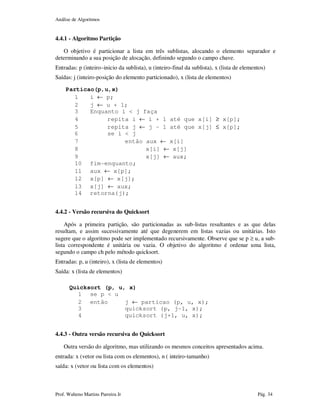 Análise de Algoritmos
Prof. Walteno Martins Parreira Jr Pág. 34
4.4.1 - Algoritmo Partição
O objetivo é particionar a lista em três sublistas, alocando o elemento separador e
determinando a sua posição de alocação, definindo segundo o campo chave.
Entradas: p (inteiro–inicio da sublista), u (inteiro-final da sublista), x (lista de elementos)
Saídas: j (inteiro-posição do elemento particionado), x (lista de elementos)
Particao(p,u,x)
1 i ← p;
2 j ← u + 1;
3 Enquanto i < j faça
4 repita i ← i + 1 até que x[i] ≥ x[p];
5 repita j ← j – 1 até que x[j] ≤ x[p];
6 se i < j
7 então aux ← x[i]
8 x[i] ← x[j]
9 x[j] ← aux;
10 fim-enquanto;
11 aux ← x[p];
12 x[p] ← x[j];
13 x[j] ← aux;
14 retorna(j);
4.4.2 - Versão recursiva do Quicksort
Após a primeira partição, são particionadas as sub-listas resultantes e as que delas
resultam, e assim sucessivamente até que degenerem em listas vazias ou unitárias. Isto
sugere que o algoritmo pode ser implementado recursivamente. Observe que se p ≥ u, a sub-
lista correspondente é unitária ou vazia. O objetivo do algoritmo é ordenar uma lista,
segundo o campo ch pelo método quicksort.
Entradas: p, u (inteiro), x (lista de elementos)
Saída: x (lista de elementos)
Quicksort (p, u, x)
1 se p < u
2 então j ← particao (p, u, x);
3 quicksort (p, j-1, x);
4 quicksort (j+1, u, x);
4.4.3 - Outra versão recursiva do Quicksort
Outra versão do algoritmo, mas utilizando os mesmos conceitos apresentados acima.
entrada: x (vetor ou lista com os elementos), n ( inteiro-tamanho)
saída: x (vetor ou lista com os elementos)
 