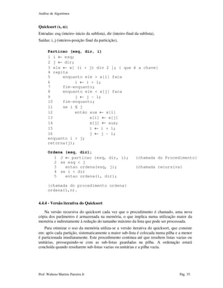 Análise de Algoritmos
Prof. Walteno Martins Parreira Jr Pág. 35
Quicksort (x, n);
Entradas: esq (inteiro–inicio da sublista), dir (inteiro-final da sublista),
Saídas: i, j (inteiros-posição final da particição),
Particao (esq, dir, i)
1 i ← esq;
2 j ← dir;
3 ele ← x[ (i + j) div 2 ]; { que é a chave}
4 repita
5 enquanto ele > x[i] faca
6 i ← i + 1;
7 fim-enquanto;
8 enquanto ele < x[j] faca
9 j ← j – 1;
10 fim-enquanto;
11 se i ≤ j
12 então aux ← x[i]
13 x[i] ← x[j]
14 x[j] ← aux;
15 i ← i + 1;
16 j ← j – 1;
enquanto i > j;
retorna(j);
Ordena (esq, dir);
1 J ← particao (esq, dir, i); (chamada do Procedimento}
2 se esq < j
3 entao ordena(esq, j); (chamada recursiva}
4 se i < dir
5 entao ordena(i, dir);
{chamada do procedimento ordena}
ordena(1,n).
4.4.4 - Versão iterativa do Quicksort
Na versão recursiva do quicksort cada vez que o procedimento é chamado, uma nova
cópia dos parâmetros é armazenada na memória, o que implica numa utilização maior da
memória e indiretamente à redução do tamanho máximo da lista que pode ser processada.
Para otimizar o uso da memória utiliza-se a versão iterativa do quicksort, que consiste
em: após cada partição, sistematicamente a maior sub-lista é colocada numa pilha e a menor
é particionada imediatamente. Este procedimento continua até que resultem listas vazias ou
unitárias, prosseguindo-se com as sub-listas guardadas na pilha. A ordenação estará
concluída quando resultarem sub-listas vazias ou unitárias e a pilha vazia.
 